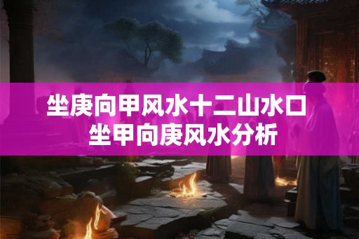 坐庚向甲风水十二山水口  坐甲向庚风水分析