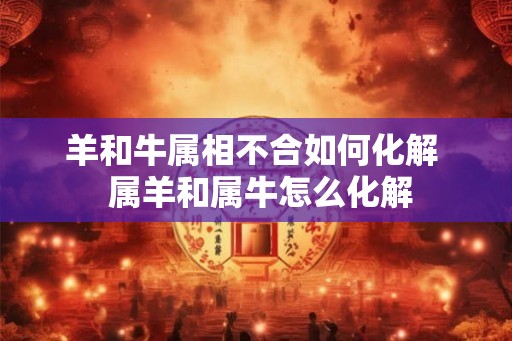 羊和牛属相不合如何化解 属羊和属牛怎么化解 羊和牛属相不合如何化解 属羊和属牛怎么化解