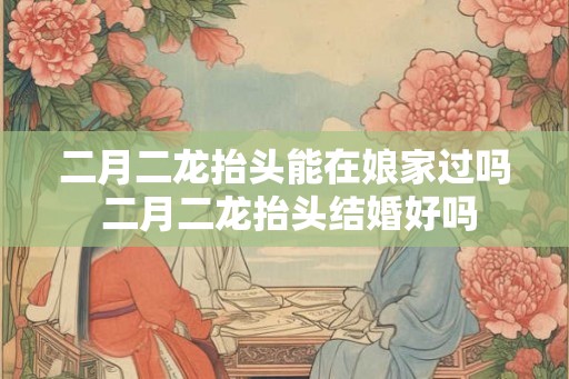 二月二龙抬头能在娘家过吗 二月二龙抬头结婚好吗