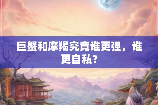 巨蟹和摩羯究竟谁更强，谁更自私？