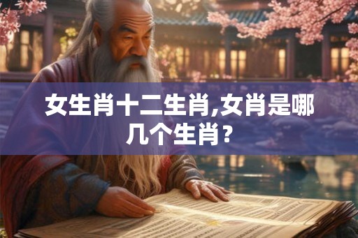女生肖十二生肖,女肖是哪几个生肖？