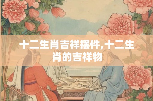 十二生肖吉祥摆件,十二生肖的吉祥物