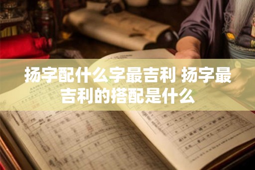 扬字配什么字最吉利 扬字最吉利的搭配是什么