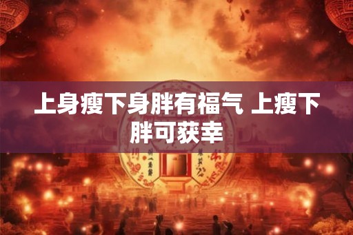 上身瘦下身胖有福气 上瘦下胖可获幸 上身瘦下身胖有福气 上瘦下胖可获幸