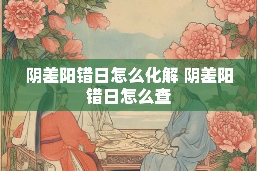 阴差阳错日怎么化解 阴差阳错日怎么查
