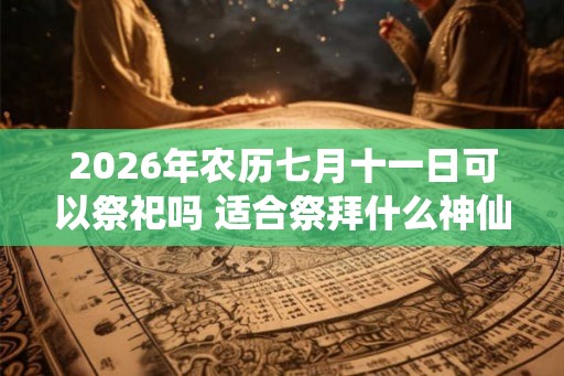 2026年农历七月十一日可以祭祀吗 适合祭拜什么神仙 2026年农历七月十一日可以祭祀吗 适合祭拜什么神仙