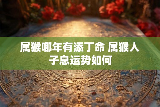 属猴哪年有添丁命 属猴人子息运势如何 属猴哪年有添丁命 属猴人子息运势如何