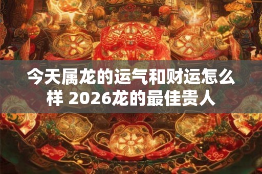 今天属龙的运气和财运怎么样 2026龙的最佳贵人 今天属龙的运气和财运怎么样 2026龙的最佳贵人