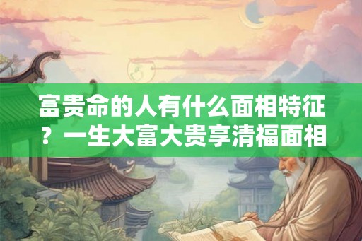 富贵命的人有什么面相特征？一生大富大贵享清福面相！