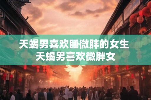 天蝎男喜欢睡微胖的女生 天蝎男喜欢微胖女