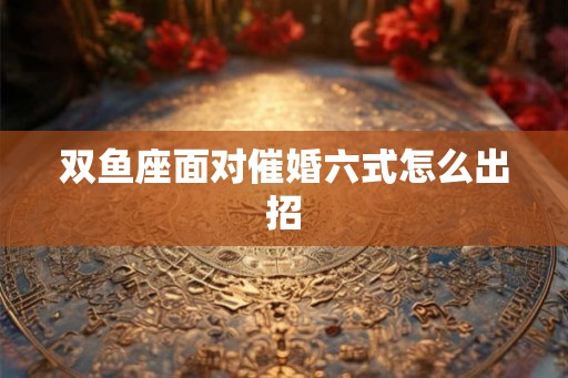 双鱼座面对催婚六式怎么出招