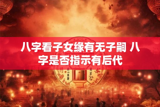 八字看子女缘有无子嗣 八字是否指示有后代 八字看子女缘有无子嗣 八字是否指示有后代