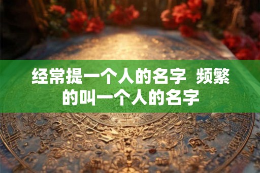 经常提一个人的名字  频繁的叫一个人的名字