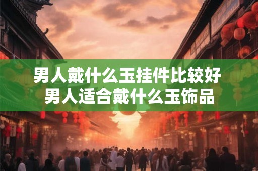 男人戴什么玉挂件比较好 男人适合戴什么玉饰品