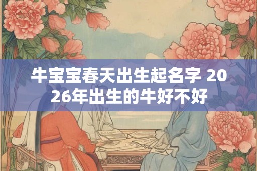 牛宝宝春天出生起名字 2026年出生的牛好不好 牛宝宝春天出生起名字 2026年出生的牛好不好