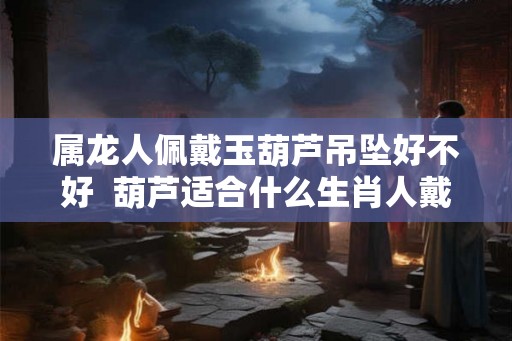 属龙人佩戴玉葫芦吊坠好不好  葫芦适合什么生肖人戴