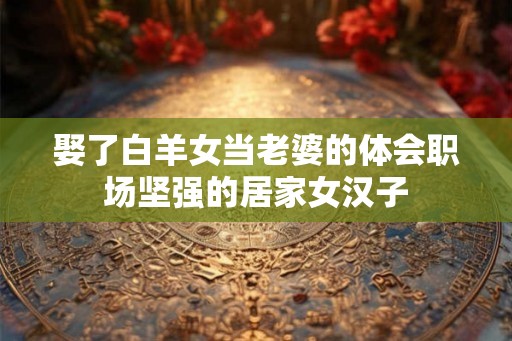 娶了白羊女当老婆的体会职场坚强的居家女汉子