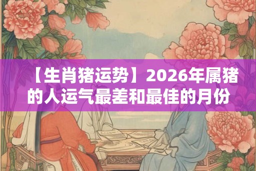 【生肖猪运势】2026年属猪的人运气最差和最佳的月份