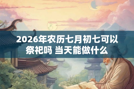 2026年农历七月初七可以祭祀吗 当天能做什么