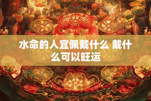 水命的人宜佩戴什么 戴什么可以旺运