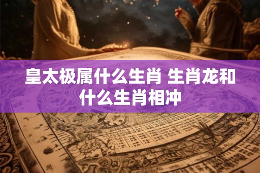 皇太极属什么生肖 生肖龙和什么生肖相冲