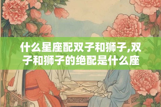 什么星座配双子和狮子,双子和狮子的绝配是什么座 什么星座配双子和狮子,双子和狮子的绝配是什么座