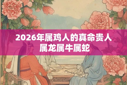 2026年属鸡人的真命贵人 属龙属牛属蛇 2026年属鸡人的真命贵人 属龙属牛属蛇