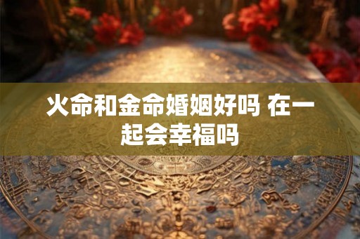 火命和金命婚姻好吗 在一起会幸福吗 火命和金命婚姻好吗 在一起会幸福吗