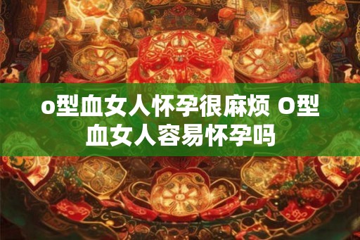 o型血女人怀孕很麻烦 O型血女人容易怀孕吗 o型血女人怀孕很麻烦 O型血女人容易怀孕吗