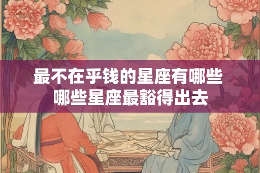 最不在乎钱的星座有哪些 哪些星座最豁得出去 最不在乎钱的星座有哪些 哪些星座最豁得出去