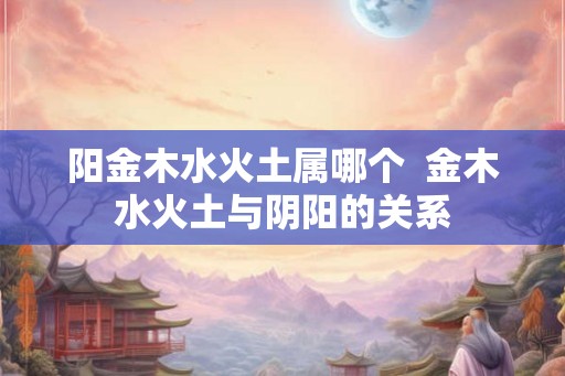 阳金木水火土属哪个  金木水火土与阴阳的关系