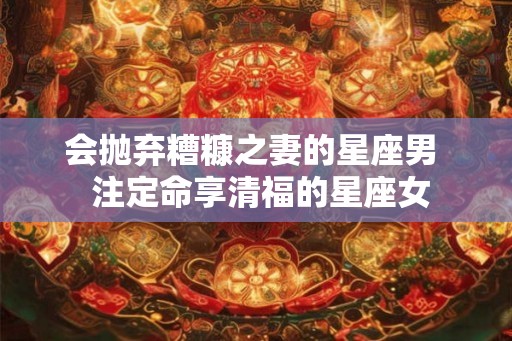 会抛弃糟糠之妻的星座男  注定命享清福的星座女