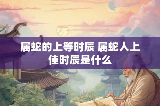 属蛇的上等时辰 属蛇人上佳时辰是什么