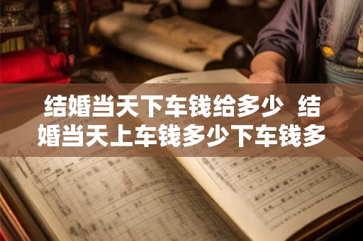 结婚当天下车钱给多少 结婚当天上车钱多少下车钱多少 结婚当天下车钱给多少 结婚当天上车钱多少下车钱多少