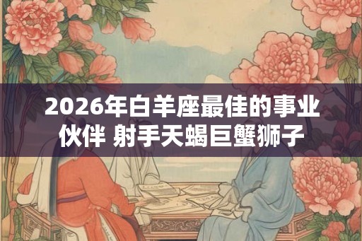 2026年白羊座最佳的事业伙伴 射手天蝎巨蟹狮子