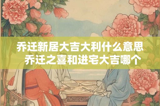 乔迁新居大吉大利什么意思  乔迁之喜和进宅大吉哪个意思好