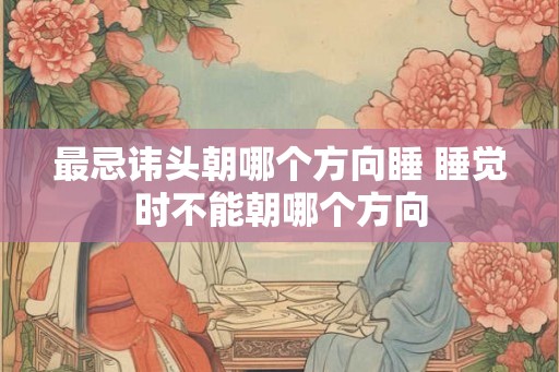 最忌讳头朝哪个方向睡 睡觉时不能朝哪个方向 最忌讳头朝哪个方向睡 睡觉时不能朝哪个方向