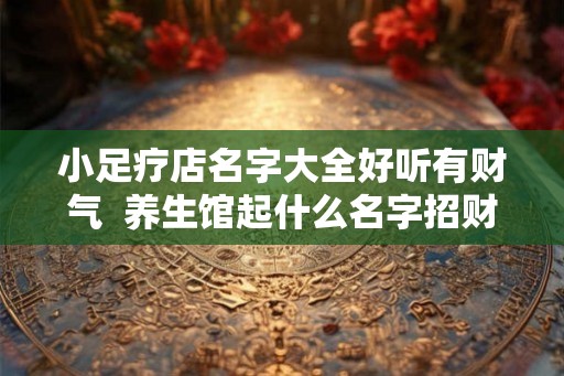 小足疗店名字大全好听有财气  养生馆起什么名字招财