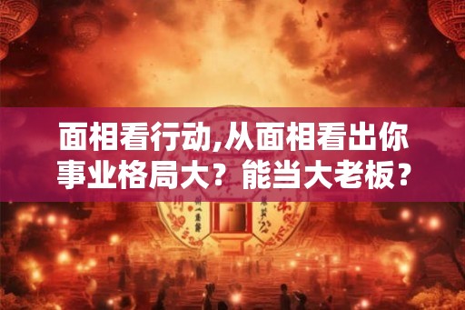 面相看行动,从面相看出你事业格局大?能当大老板? 面相看行动,从面相看出你事业格局大?能当大老板?