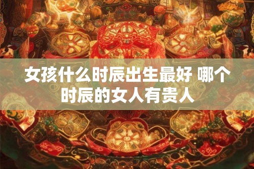 女孩什么时辰出生最好 哪个时辰的女人有贵人