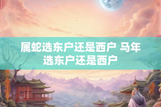 属蛇选东户还是西户 马年选东户还是西户