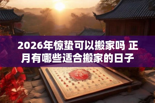 2026年惊蛰可以搬家吗 正月有哪些适合搬家的日子 2026年惊蛰可以搬家吗 正月有哪些适合搬家的日子