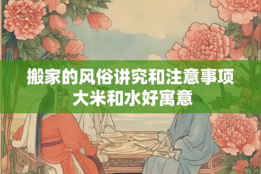 搬家的风俗讲究和注意事项 大米和水好寓意 搬家的风俗讲究和注意事项 大米和水好寓意