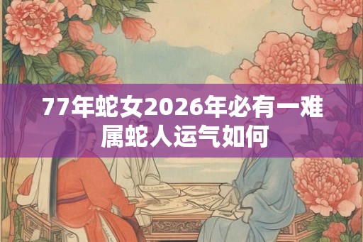 77年蛇女2026年必有一难 属蛇人运气如何