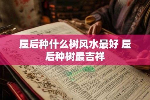 屋后种什么树风水最好 屋后种树最吉祥 屋后种什么树风水最好 屋后种树最吉祥