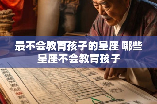 最不会教育孩子的星座 哪些星座不会教育孩子