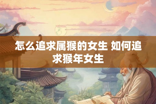 怎么追求属猴的女生 如何追求猴年女生