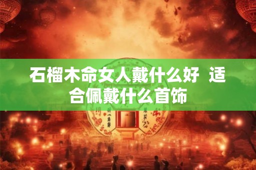 石榴木命女人戴什么好 适合佩戴什么首饰 石榴木命女人戴什么好 适合佩戴什么首饰