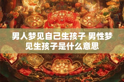 男人梦见自己生孩子 男性梦见生孩子是什么意思 男人梦见自己生孩子 男性梦见生孩子是什么意思