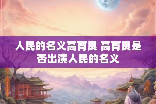 人民的名义高育良 高育良是否出演人民的名义